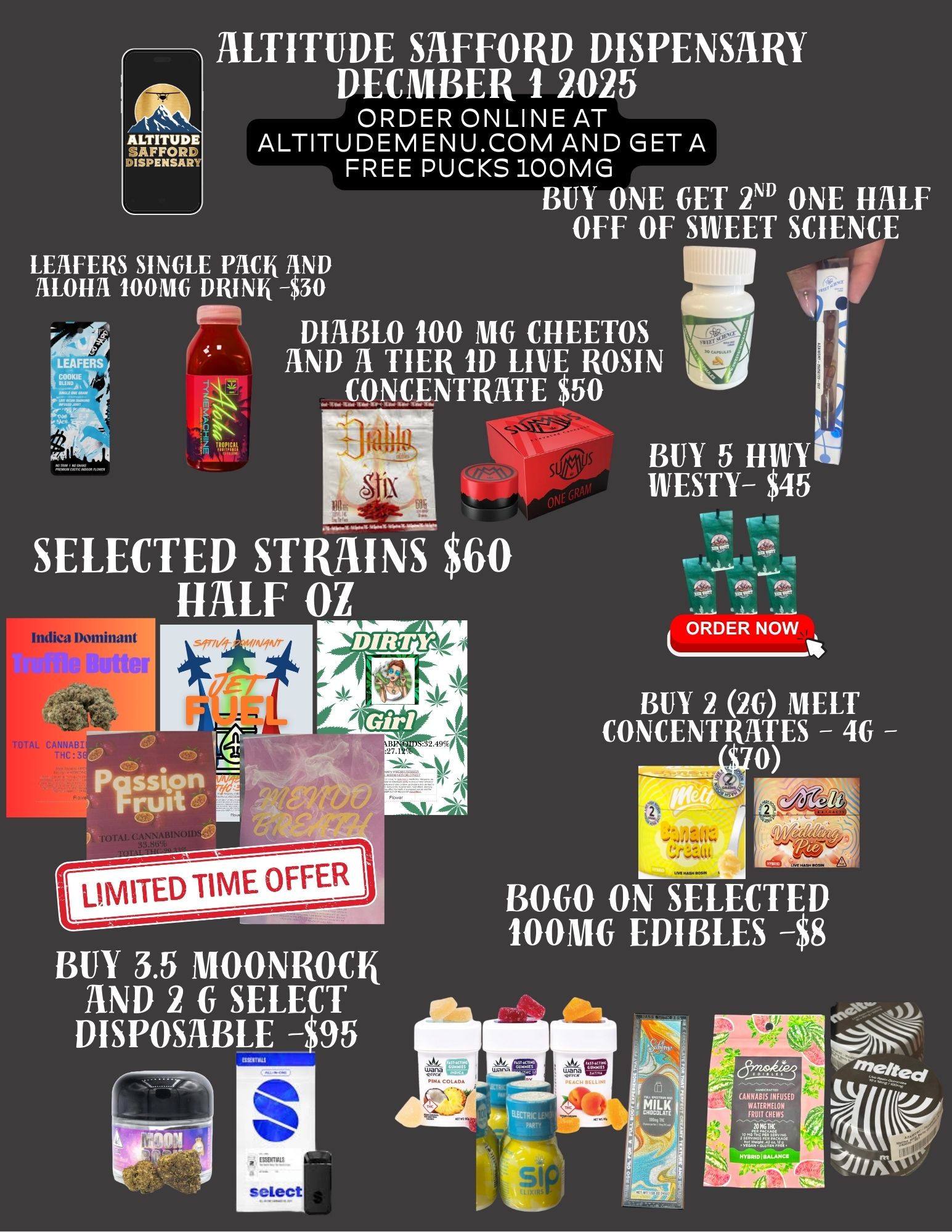 ALTITUDE 3AFFORK DISPENSAR1 ALTITUDE SAFFORD DISPENSARY DECMBER 1 2025 ORDER ONLINE AT ALTITUDEMENU.COM AND GET A FREE PUCKS 100MG BUY ONE GET 2 ONE HALF OFF OF SWEET SCIENCE LEAFERS SINGLE PACK AND ALOHA 100MG DRINK -$30 40 DIABLO 100 MG CHEETOS AND A TIER ID LIVE ROSIN NTRATE $50 SELECTED STRAINS $60 HALF 01 BUY 3.5 MOONROCK AND 2 G SELECT DISPOSABLE -$95 BUY 5 HIIVYA WESTY- $45 Yr. ORDER NOW BUY 2 2G MELT CONCENTRATES - 4G 0 BOW ON SELECTED 100MG EDIBLES -$8 / 