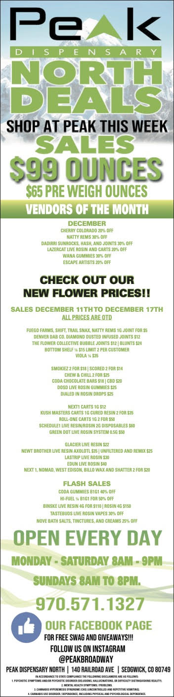 1 N0411170 1011111416 SHOP AT PEAK THIS WEEK 4aP/Pill M. MG QS OUNCES $65 PRE WEIGH OUNCES VENDORS OF THE MO DECEMBER CHERRY COLORADO 20 OFF NATTY REMS Off CHECK OUT OUR NEW FLOWER PRICES SALES DECEMBER 11TH TO DECENIBER 17TH ALIMESAREVID SMOKIE2 2 FOR 118 SCORED 2 FOR 114 CODA li1XLATELILAATIIBTCBD 120 DSILLEDEXOSN0107SSIT A NEWT BROTHER UVE REGSFriTFELRSEINFolLTEREO AND RFMIX 125 NEXT 1 NOMAD. WEST rOLIT01117111RUri.4YATAND SHATTER 2 FOR 120 FLASH SALES CODA DUMMIES BIGI 401 OFF HT F11EL BIG1 FOR SO OFF BINSKE UVE RESIN 46 FOR MID ROSIN 4G 1150 TASTEBUOS UVE ROSIN VAPES 30 OFF HOVE BATH SALTS TINCTURES AND CREAMS 2SI4 OFF OPEN EVERY DAY MONDAY - SATURDAY SAM - 9PM SUNDAYS 8AM TO 8PM. 970.571.1327 - 7300K PAGE FOR FREE SWAG AND DIVEAWAVER FOLLOW US ON INSTAGRAM PEAKBROAOWAY PEAK DISPENSARY NORTH I 140 RAILROAD AVE I SEOGWICK CO 80749 / New deals just dropped!