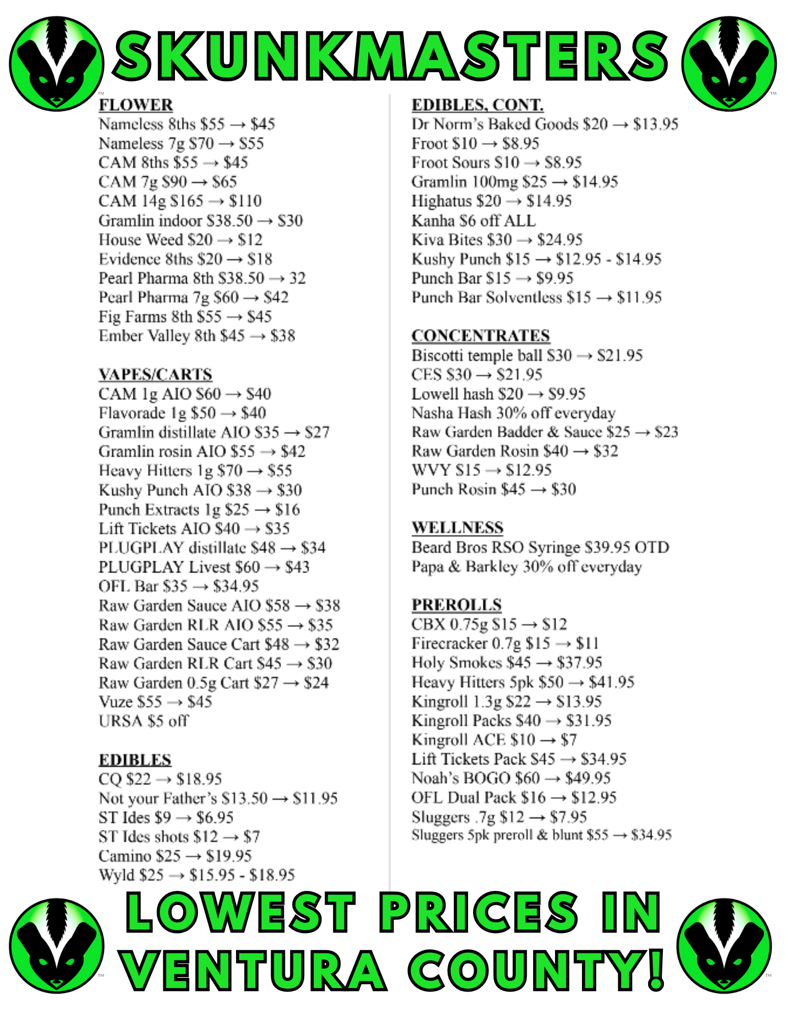 EU FLOW L R Nameless 8ths $55 $45 Nameless 7g S70 -0 S55 CAM 8ths $55 $45 CAM 7g S90 -o $65 CAM 14g S165 - $110 Gramlin indoor 538.50 -0 S30 House Weed $20 - $12 Evidence 8ths $20 --o $18 Pearl Pharma 8th S38.50 -s 32 Pearl Pharma 7g $60 -0 S42 Fig Farms 8th $55 -0 $45 Ember Valley 8th $45 -0 $38 VAPES/CARIN CAM lg MO S60 -0 S40 Flavorade 1g $50 - $40 Gramlin distillate AlO S35 -p S27 Gramlin rosin A10 $55 - $42 Heavy Hitters 1 g $70 -0. $55 Kushy Punch AJO $38 -0 $30 Punch Extracts lg $25 $16 Lift Tickets AIO $40 S35 11.1.1GPI .AY distillate S48 -0 $34 PLUGPLAY Livest $60 -4 $43 OFT. Bar $35 -0 $34.95 Raw Garden Sauce MO $58 - $38 Raw Garden RI.R AlO $55 - $35 Raw Garden Sauce Cart $48 -0 $32 Raw Garden RI.R Cart S45 - $30 Raw Garden 0.5g Cart $27 - $24 Vuze $55 o $45 URSA $5 011 EDIBLES CQ $22 0 $18.95 Not your Fathers S13.50 - S11.95 ST Ides $9 $695 ST Ides shots $12 - $7 Camino $25 - $19.95 Wyld $25 $15.95 - $18.95 WgggU WIMVU EDIBLES CONT. Dr Norms Baked Goods $20 - $13.95 Froot $10 - $8.95 Froot Sours S10 --o S8.95 Gram lin 100mg $25 -0 $14.95 Ilighatus $20 -- $14.95 Kanha S6 off ALL Kiva Bites $30 -0 $24.95 Kushy Punch $15 -0 $12.95 - $14.95 Punch Bar $15 -o $9.95 Punch Bar Solventless $15 -0 $11.95 CONCENTRATES Biscotti temple ball S30 S21.95 CES S30 - S21.95 Lowell hash $20 S9.95 Nasha Hash 30 off everyday Raw Garden I3adder Sauce $25 -0 $23 Raw Garden Rosin $40 -0 $32 WVY S15 $12.95 Punch Rosin $45 $30 WELLNESS Beard Bros RSO Syringe $39.95 OTD Papa Barkley 30 of everyday PREROLLS CBX 0.75g S15 S12 Firecracker 0.7g $15 -o $11 Holy Smokes $45 -0 $37.95 Heavy Hitters Spk $50 - $41.95 Kingroll 1.3g $22 -0 $13.95 Kingroll Packs $40 $31.95 Kingroll ACE $10 - $7 Lift Tickets Pack S45 $34.95 Noahs BOGO $60 -0. $49.95 OFL Dual Pack $16 -o $12.95 Sluggers .7g $12 - $7.95 Sluggers Spk preroll blunt $55 - $34.95 ig UFAVin / SAVINGS NEVER LOOKED AS GOOD AS THIS. LOWEST PRICES IN THE 805.PLUS - SKUNKMASTERS HAPPY HOUR SPECIAL (MONDAY-THURSDAY) 9AM-2PM BUY ANY 3 ITEMS IN STORE, GET A $0.01 CANNABIS ITEM ADDED TO YOUR ORDER! WHILE SUPPLIES LAST, CAN USE UP TO TWO TIMES PER DAY.STOCK UP AND RING IN THE NEW YEAR JUST RIGHT. SEE YOU SOON.