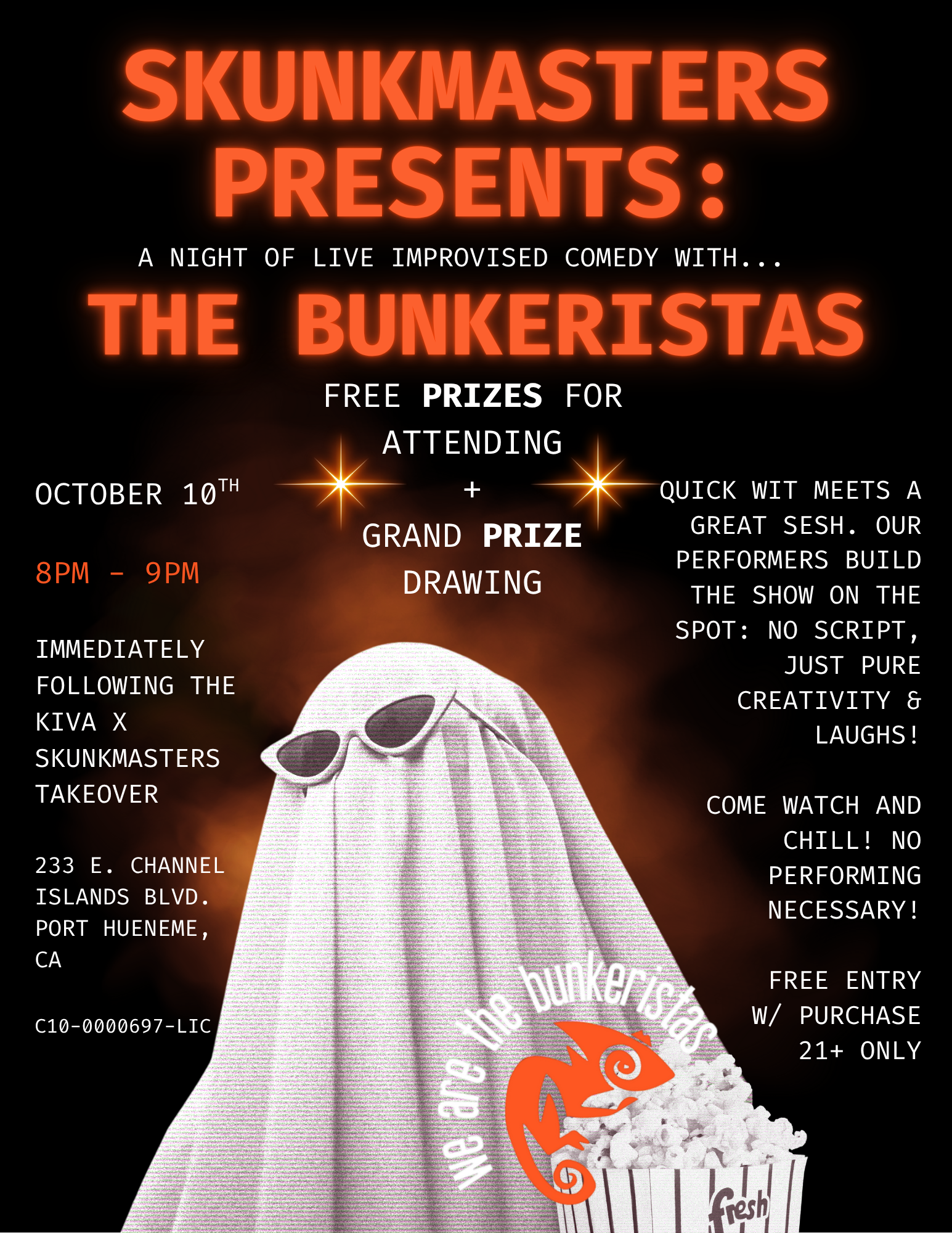 SKUNKMASTERS PRESENTS A NIGHT OF LIVE IMPROVISED COMEDY WITH... OCTOBER 10TH DM - 9 pm BUNKERISTAc FREE PRIZES FOR ATTENDING GRAND PRIZE DRAWING IMMEDIATELY FOLLOWING THE KIVA X SKUNKMASTERS TAKEOVER QUICK WIT MEETS A GREAT SESH. OUR PERFORMERS BUILD THE SHOW ON THE SPOT NO SCRIPT JUST PURE CREATIVITY Er LAUGHS 233 E. CHANNEL ISLANDS BLVD. PORT HUENEME CA COME WATCH AND CHILL NO PERFORMING NECESSARY C10-0000697-LIC FREE ENTRY W/ PURCHASE 21 ONLY / CAMINO & LOST FARMS BOGO W/ TAKEOVER @ THE LOUNGE 5PM-8PMIMPROV SHOW 8PM-9PM - FREE PRIZES!