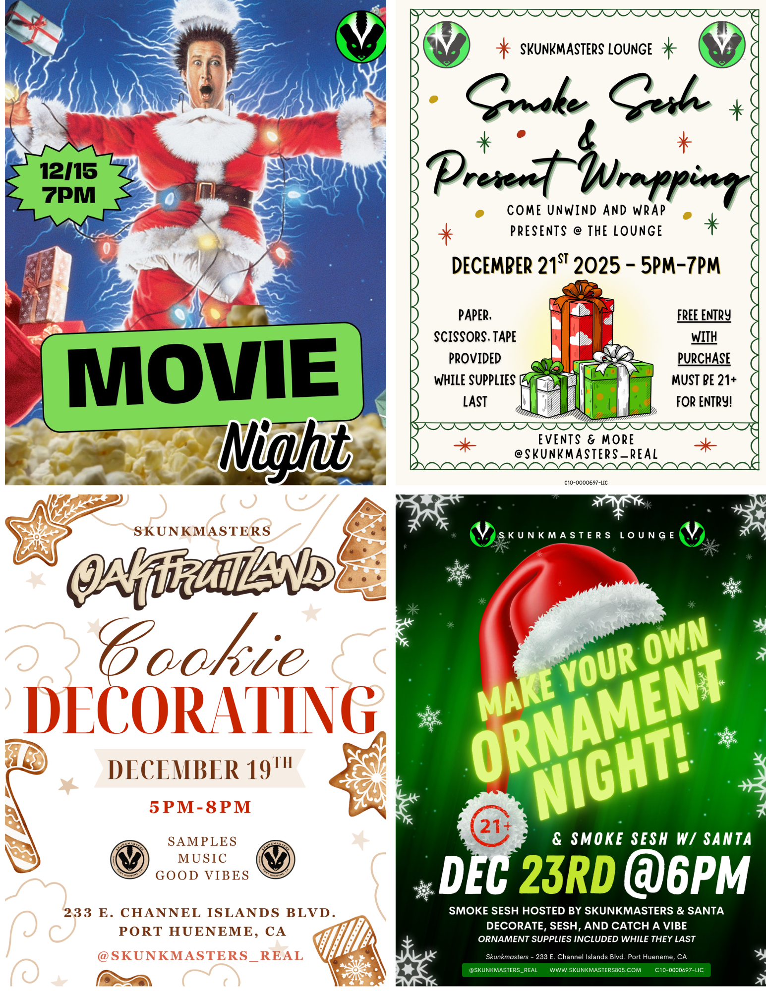 411111. WNW WWII/ WWWWIIIIIIIVIIIVIIVW SKUNKMASTERS LOUNGE 4 COME UNWIND AND WRAP PRESENTS THE LOUNGE DECEMBER 215T 2025 - 5PM-7PM PAPER. SCISSORS. TAPE PROVIDED WHILE SUPPLIES LAST FREE ENTRY WITH PURCHASE MUST PE 21 FOR ENTRY WM/ WV EVENTS MORE SKUNKMASTERSREAL I 41141114111IfikilaialkillIk/111 /III /Ilk 41 ilk ANL AM. 41111Al CID-D000697-LIC SKUNKMASTERS VSKUNKMASTERS LOUNGE le2y62/Zir DECORATI G DECEMBER 19 5PM-8PM SAMPLES MUSIC GOOD VIBES SMOKE SESH W/ SANTA 233 E. CHANNEL ISLANDS BLVD. PORT HUENEME CA SKUNKMASTERS REAL rab411Th SMOKE SESH HOSTED BY SKUNKMASTERS SANTA DECORATE SESH AND CATCH A VIBE ORNAMENT SUPPLIES INCLUDED WHILE THEY LAST Skunkmosters - 233 E. Channel Islands Blvd. Port Hueneme CA SKUNKMASTERSREAL WWW.SKUNKMASTERS805.COM C1 0-0000697-LIC / UPCOMING EVENTS @ SKUNKMASTERS DISPENSARY AND LOUNGE12/15 @7pm - MOVIE NIGHT12/19 @5pm - OAKFRUITLAND TAKEOVER W/ COOKIE DECORATING12/21 @5pm - WRAP AND SESH (bring your gifts and we'll make your wrapping party WAY better)12/23 @6pm - MAKE YOUR OWN ORNAMENT + SMOKE WITH SANTA!TREAT YOURSELF TO THE HIGHER EXPERIENCE @ SKUNKMASTERS