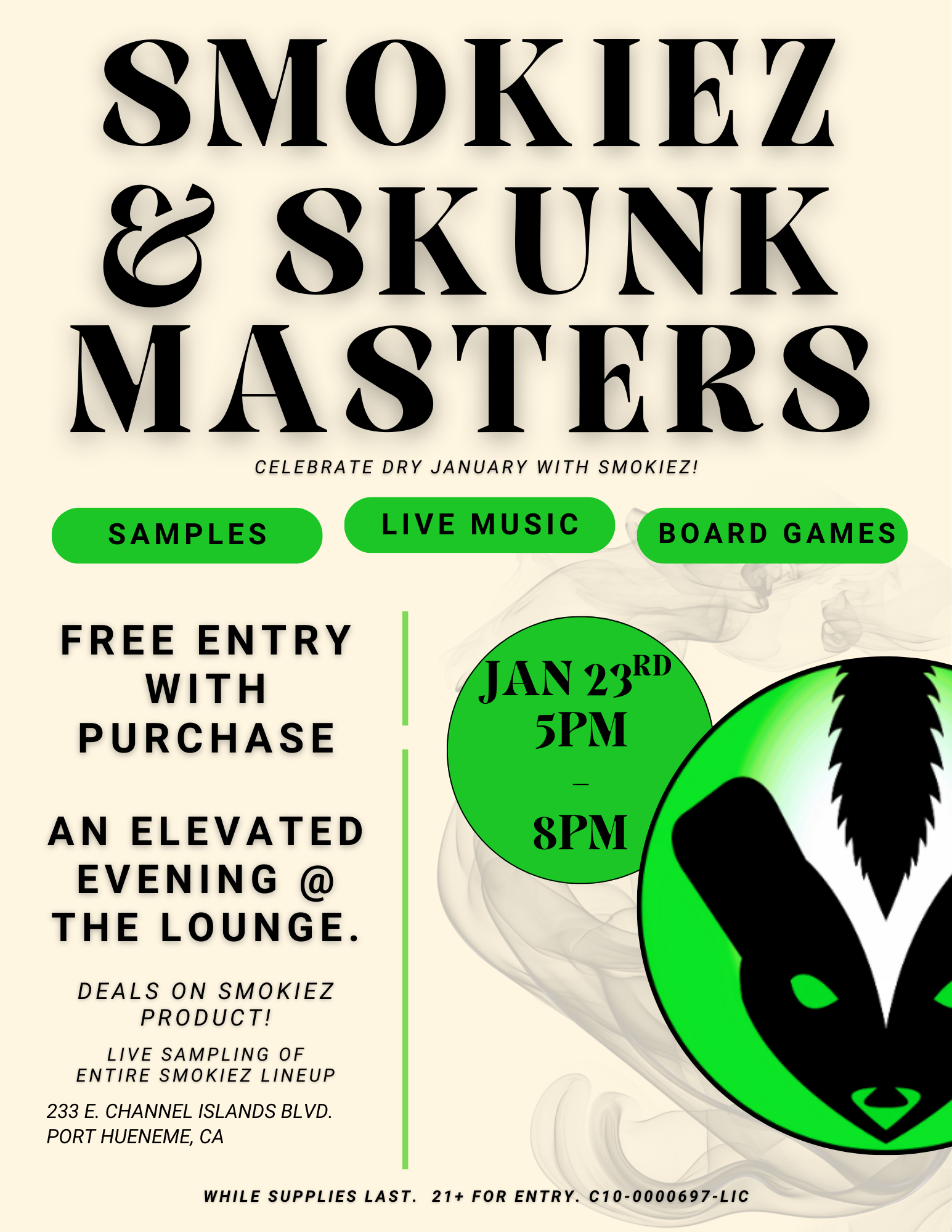 SMOKIEZ SKUNK MASTERS CELEBRATE DRY JANUARY WITH SMOKIEZ SAMPLES. FREE ENTRY WITH PURCHASE AN ELEVATED EVENING THE LOUNGE. DEALS ON SMOKIEZ PRODUCT LIVE SAMPLING OF ENTIRE SMOKIEZ LINEUP 233 E. CHANNEL ISLANDS BLVD. PORT HUENEME CA LIVE MUSIC BOARD GAMES WHILE SUPPLIES LAST. 21 FOR ENTRY. C10-0000697-LIC / SKUNKMASTERS + SMOKIEZ = GREAT VIBESDON'T MISS OUT ON TONIGHT'S SPECIAL EVENT!WE'LL SEE YOU SOON.BOGO ALL SMOKIEZ FROM 5PM-8PM!