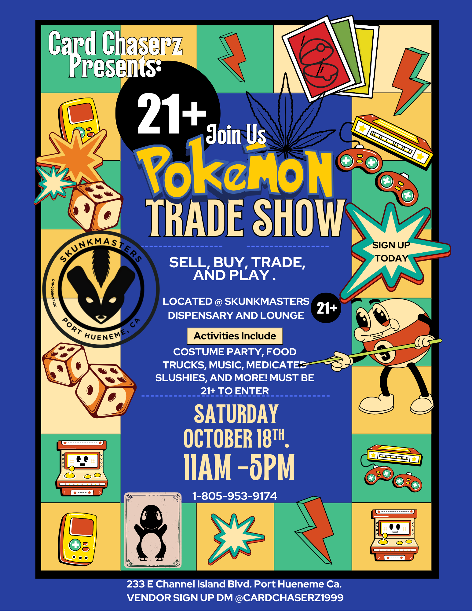 SELL BUY TRADE AND PLAY . LOCATED SKUNKMASTERS DISPENSARY AND LOUNGE Activities Include COSTUME PARTY FOOD TRUCKS MUSIC MEDICATE.a---.LIldL---wilej SLUSHIES AND MORE MUST BE 21 TO ENTER SATURDAY OCTOBER 18T. 11AM -614.MALL 233 E Channel Island Blvd. Port Hueneme Ca. VENDOR SIGN UP DM CARDCHASERZ1999 / GOTTA CATCH 'EM ALL!!! 10/18Trade show @ the Lounge. 21+ for entry.Card + Canna Vendors. Food. Music. Costumes. All day deals.Skunkmasters Exclusive.